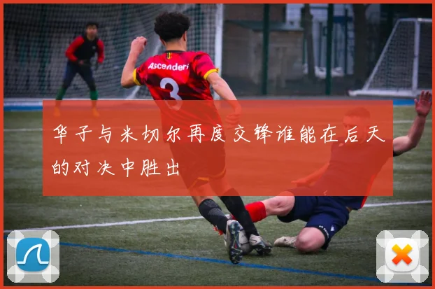 华子与米切尔再度交锋谁能在后天的对决中胜出