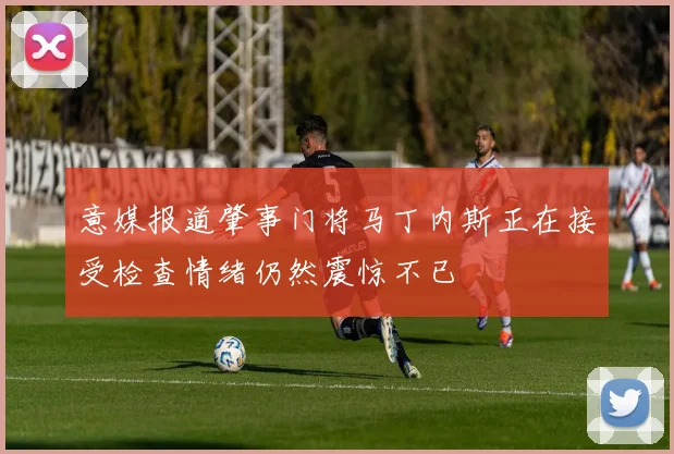 意媒报道肇事门将马丁内斯正在接受检查情绪仍然震惊不已