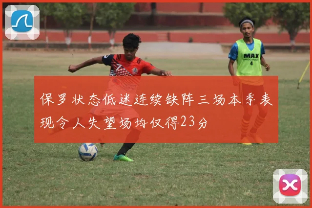 保罗状态低迷连续缺阵三场本季表现令人失望场均仅得23分