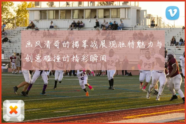 画风清奇的揭幕战展现独特魅力与创意碰撞的精彩瞬间