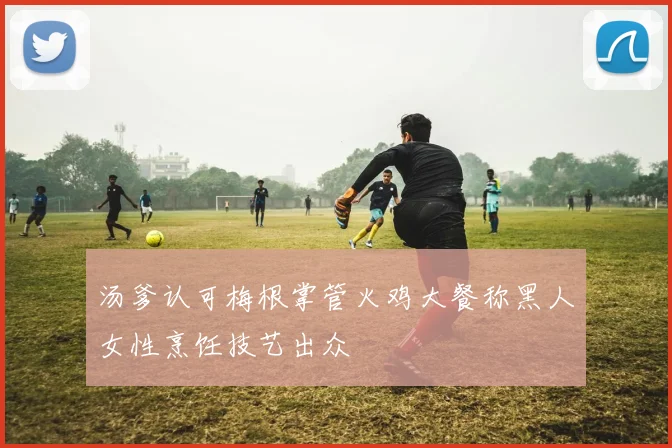 汤爹认可梅根掌管火鸡大餐称黑人女性烹饪技艺出众
