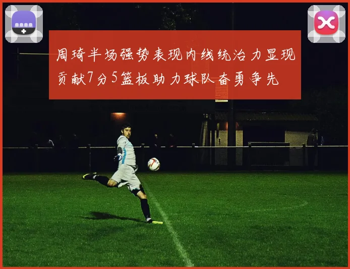 周琦半场强势表现内线统治力显现贡献7分5篮板助力球队奋勇争先