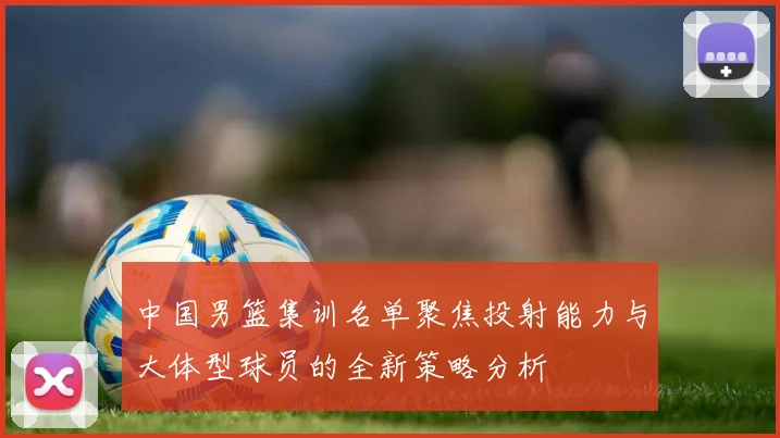 中国男篮集训名单聚焦投射能力与大体型球员的全新策略分析