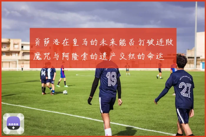 贡萨洛在皇马的未来能否打破连败魔咒与阿隆索的遗产交织的命运