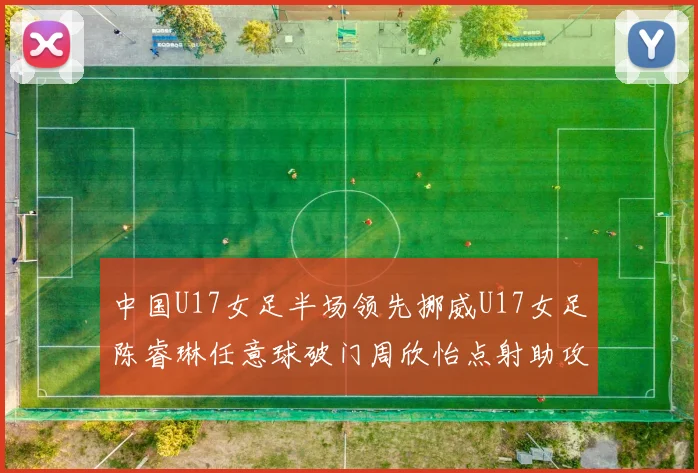 中国U17女足半场领先挪威U17女足陈睿琳任意球破门周欣怡点射助攻