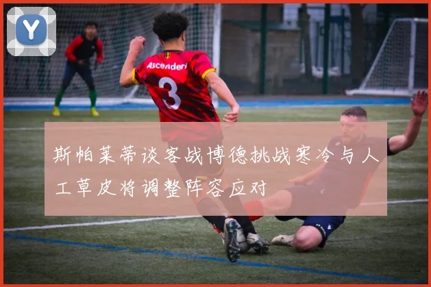 斯帕莱蒂谈客战博德挑战寒冷与人工草皮将调整阵容应对