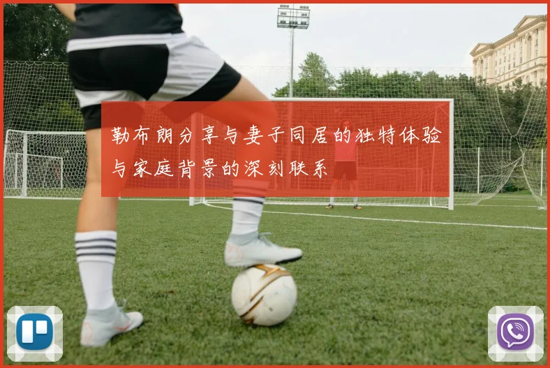 勒布朗分享与妻子同居的独特体验与家庭背景的深刻联系