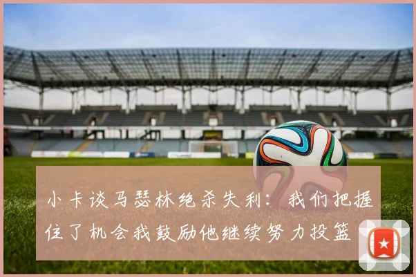 小卡谈马瑟林绝杀失利：我们把握住了机会我鼓励他继续努力投篮