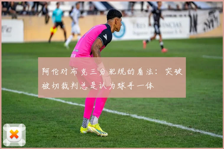 阿伦对布克三分犯规的看法：突破被切裁判总是认为球手一体