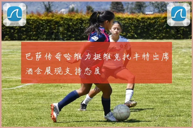 巴萨传奇哈维力挺维克托丰特出席酒会展现支持态度