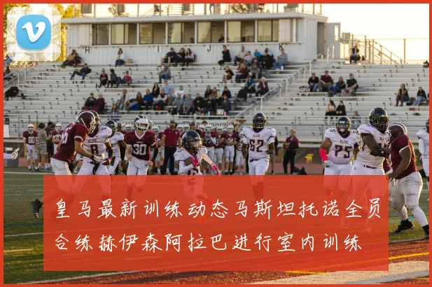 皇马最新训练动态马斯坦托诺全员合练赫伊森阿拉巴进行室内训练