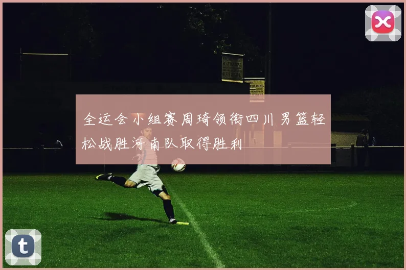 全运会小组赛周琦领衔四川男篮轻松战胜河南队取得胜利
