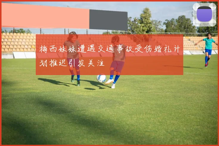 梅西妹妹遭遇交通事故受伤婚礼计划推迟引发关注