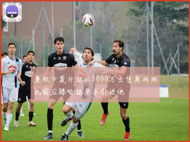 曼联今夏计划以5000万出售奥纳纳此前应滕哈赫要求引进他