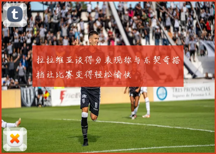 拉拉维亚谈得分表现称与东契奇搭档让比赛变得轻松愉快
