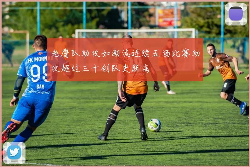 老鹰队助攻如潮流连续五场比赛助攻超过三十创队史新高
