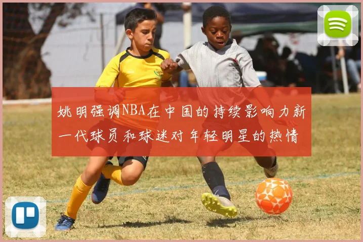 姚明强调NBA在中国的持续影响力新一代球员和球迷对年轻明星的热情不减