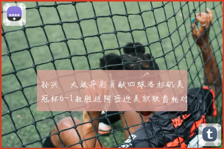 孙兴慜大放异彩贡献四球洛杉矶美冠杯6-1狂胜迈阿密迎美职联首轮对决