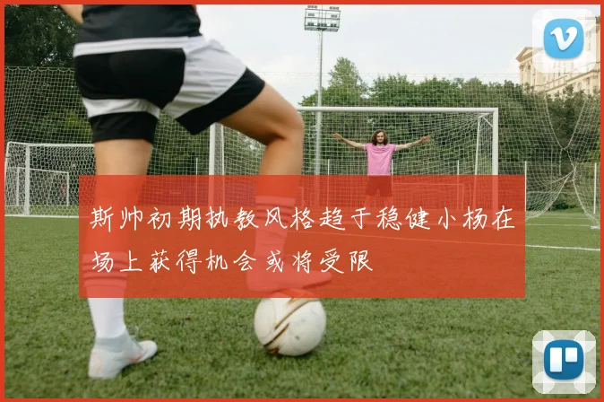 斯帅初期执教风格趋于稳健小杨在场上获得机会或将受限