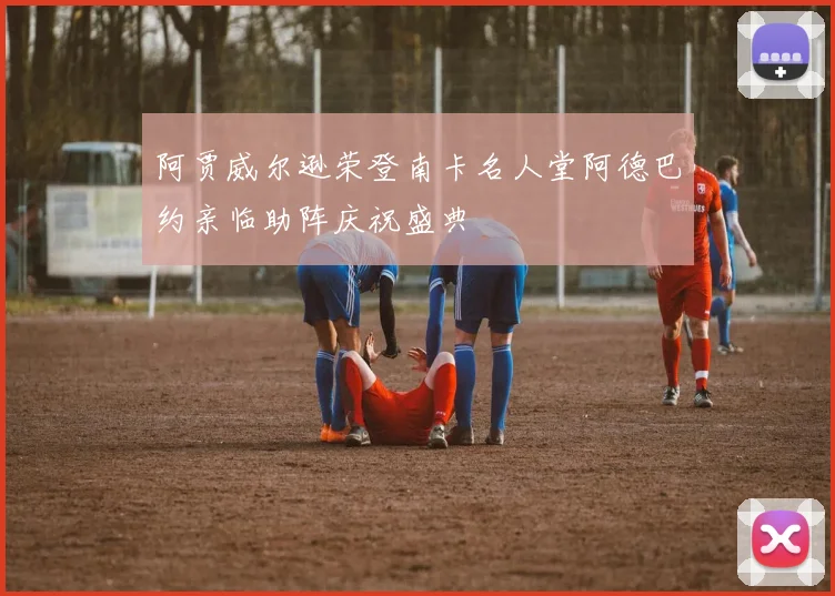 阿贾威尔逊荣登南卡名人堂阿德巴约亲临助阵庆祝盛典